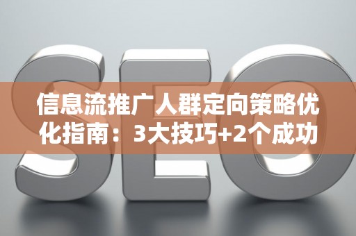 信息流推广人群定向策略优化指南：3大技巧+2个成功案例