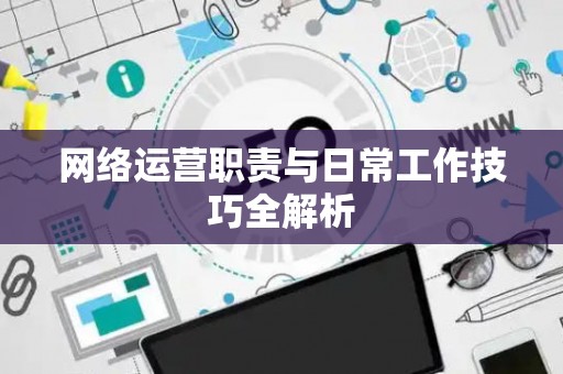 网络运营职责与日常工作技巧全解析 网络运营职责与日常工作技巧全解析