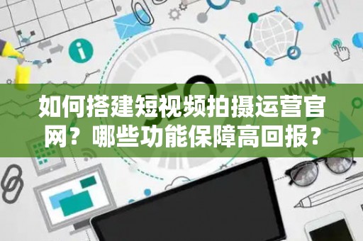 如何搭建短视频拍摄运营官网？哪些功能保障高回报？