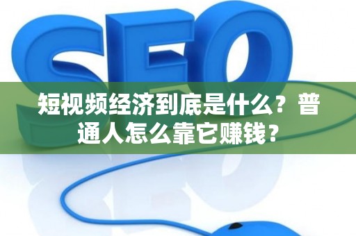 短视频经济到底是什么？普通人怎么靠它赚钱？