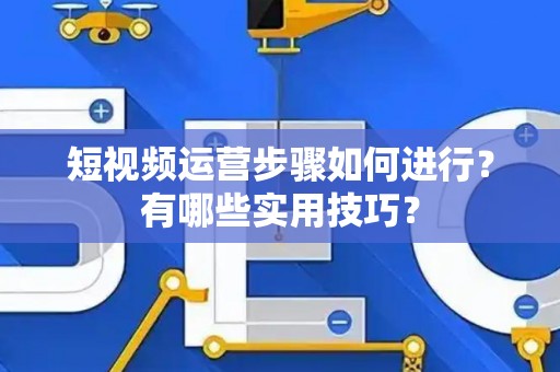短视频运营步骤如何进行？有哪些实用技巧？