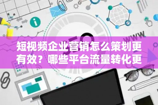短视频企业营销怎么策划更有效？哪些平台流量转化更高？