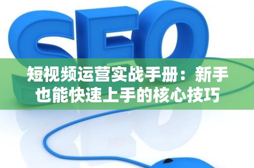 短视频运营实战手册：新手也能快速上手的核心技巧
