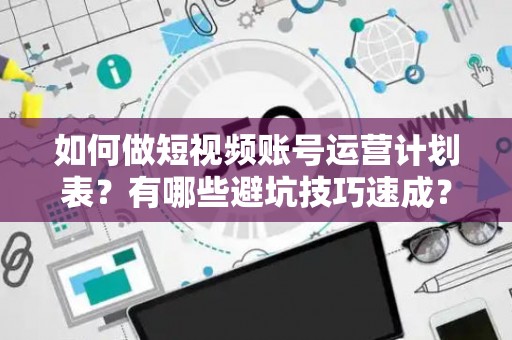 如何做短视频账号运营计划表？有哪些避坑技巧速成？