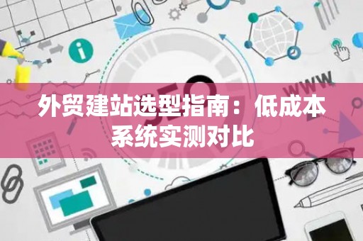 外贸建站选型指南:低成本系统实测对比 外贸建站选型指南:低成本系统实测对比