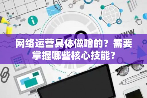 网络运营具体做啥的？需要掌握哪些核心技能？