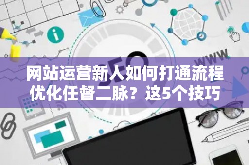 网站运营新人如何打通流程优化任督二脉?这5个技巧必须掌握 网站运营新人如何打通流程优化任督二脉?这5个技巧必须掌握