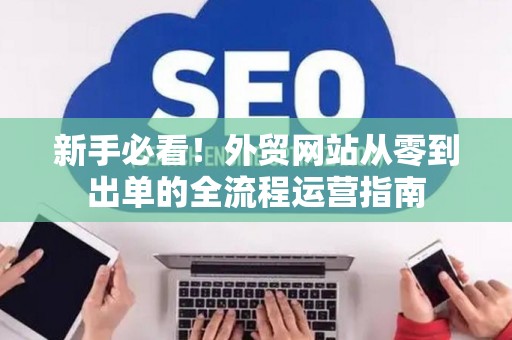 新手必看!外贸网站从零到出单的全流程运营指南 新手必看!外贸网站从零到出单的全流程运营指南