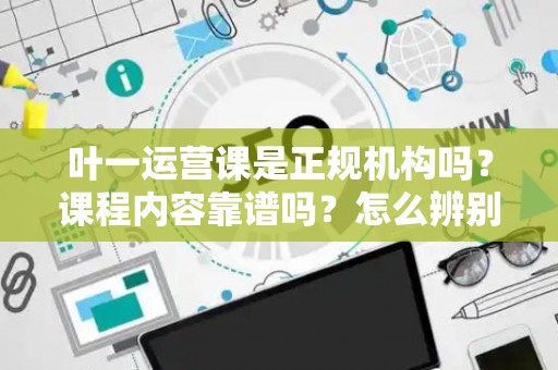 叶一运营课是正规机构吗？课程内容靠谱吗？怎么辨别真伪？