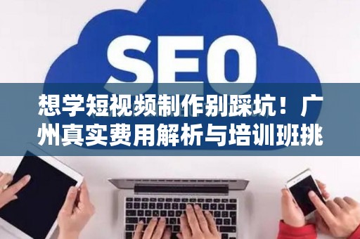 想学短视频制作别踩坑!广州真实费用解析与培训班挑选避雷指南 想学短视频制作别踩坑!广州真实费用解析与培训班挑选避雷指南