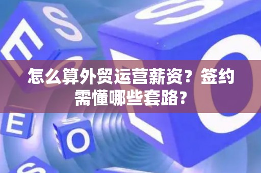 怎么算外贸运营薪资？签约需懂哪些套路？