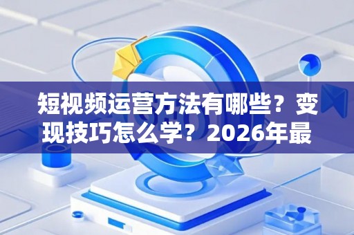 短视频运营方法有哪些？变现技巧怎么学？2026年最新实战指南