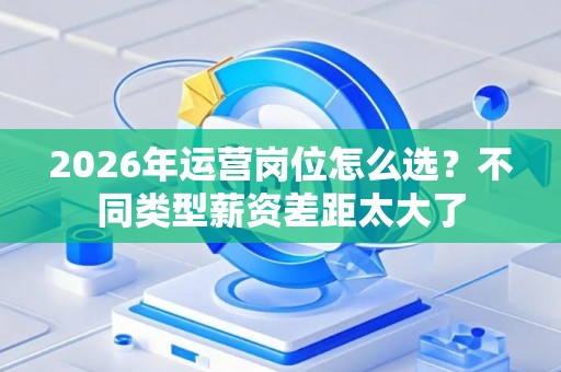 2026年运营岗位怎么选？不同类型薪资差距太大了