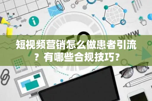 短视频营销怎么做患者引流？有哪些合规技巧？