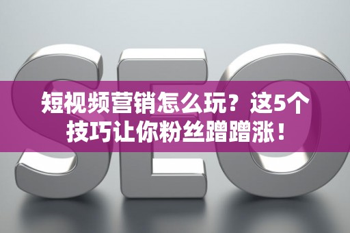 短视频营销怎么玩？这5个技巧让你粉丝蹭蹭涨！