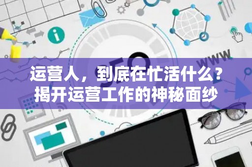 运营人，到底在忙活什么？揭开运营工作的神秘面纱