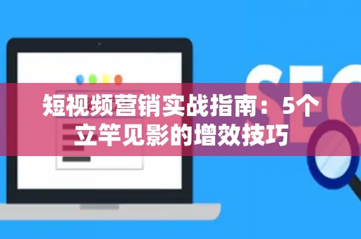 短视频营销实战指南：5个立竿见影的增效技巧