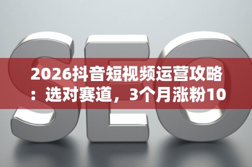 2026抖音短视频运营攻略：选对赛道，3个月涨粉10万不是梦