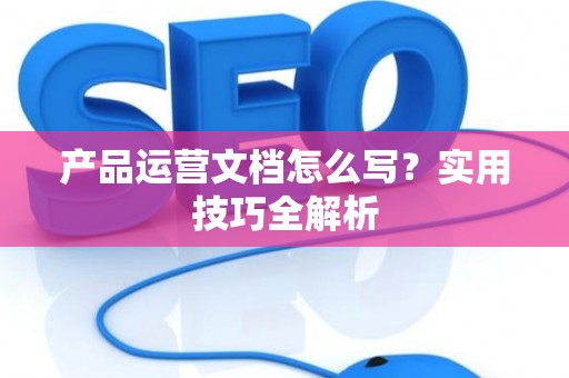 产品运营文档怎么写?实用技巧全解析 产品运营文档怎么写?实用技巧全解析