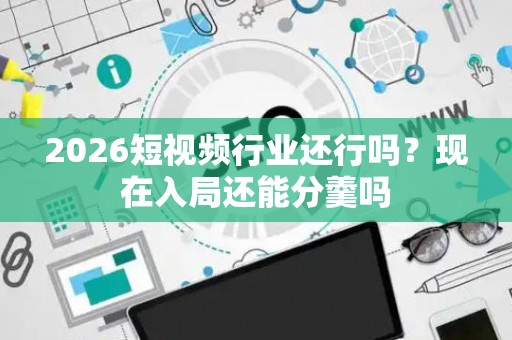 2026短视频行业还行吗？现在入局还能分羹吗