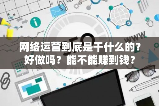 网络运营到底是干什么的?好做吗?能不能赚到钱? 网络运营到底是干什么的?好做吗?能不能赚到钱?