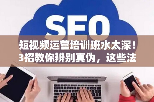短视频运营培训班水太深!3招教你辨别真伪,这些法律保障必须知道 短视频运营培训班水太深!3招教你辨别真伪,这些法律保障必须知道