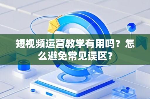 短视频运营教学有用吗？怎么避免常见误区？