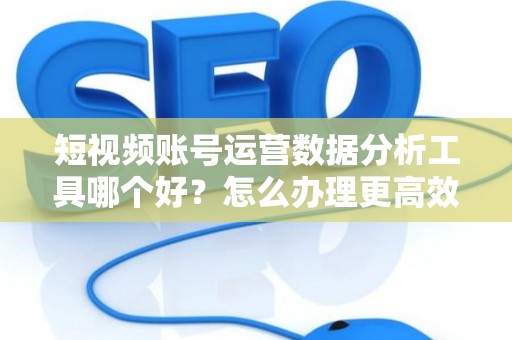 短视频账号运营数据分析工具哪个好？怎么办理更高效？