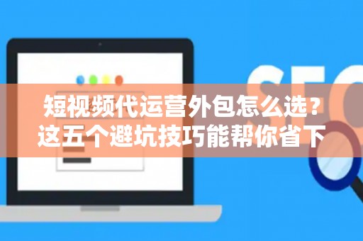 短视频代运营外包怎么选？这五个避坑技巧能帮你省下不少钱