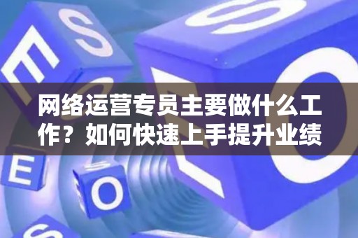 网络运营专员主要做什么工作？如何快速上手提升业绩？