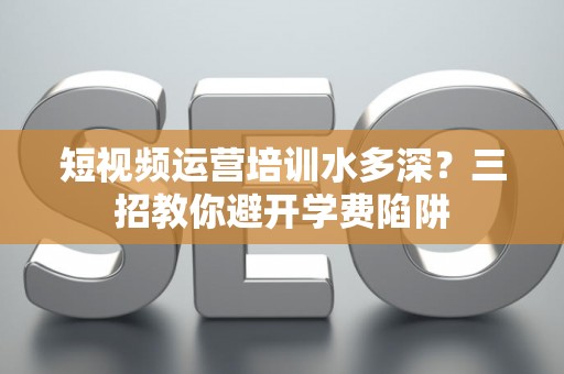 短视频运营培训水多深？三招教你避开学费陷阱