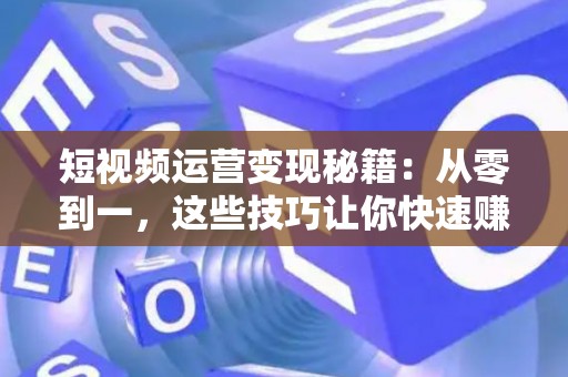 短视频运营变现秘籍：从零到一，这些技巧让你快速赚钱