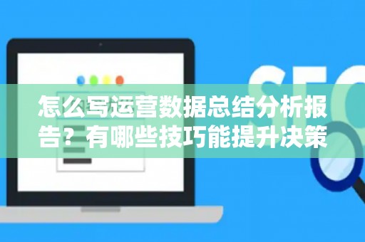 怎么写运营数据总结分析报告？有哪些技巧能提升决策效率？