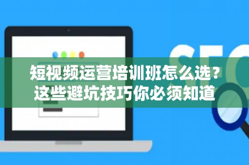 短视频运营培训班怎么选？这些避坑技巧你必须知道