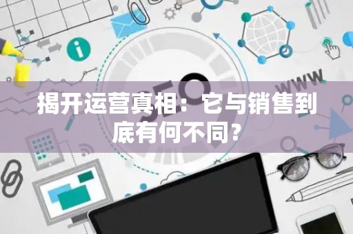 揭开运营真相:它与销售到底有何不同? 揭开运营真相:它与销售到底有何不同?