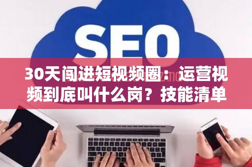 30天闯进短视频圈：运营视频到底叫什么岗？技能清单一次给齐